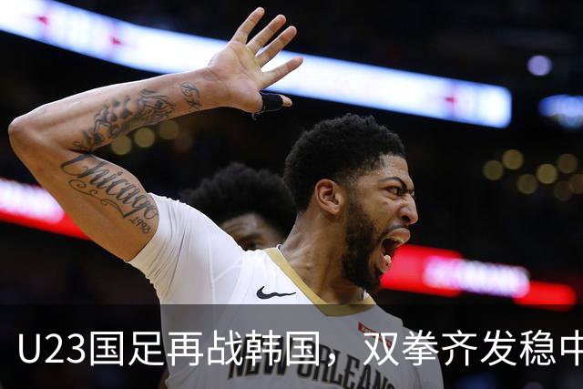 U23国足再战韩国，双拳齐发稳中求胜